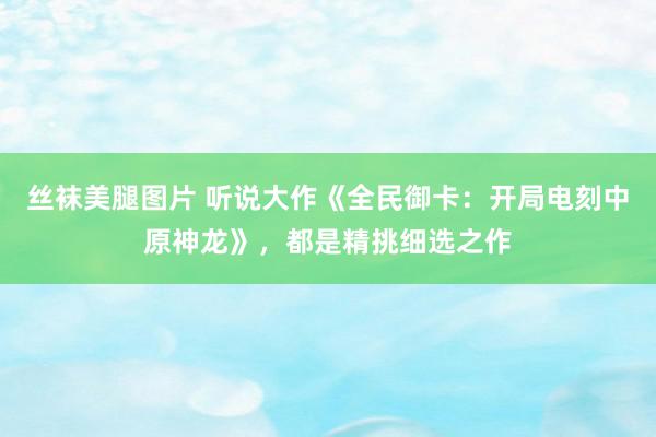 丝袜美腿图片 听说大作《全民御卡：开局电刻中原神龙》，都是精挑细选之作