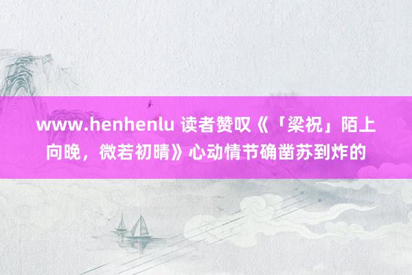 www.henhenlu 读者赞叹《「梁祝」陌上向晚，微若初晴》心动情节确凿苏到炸的