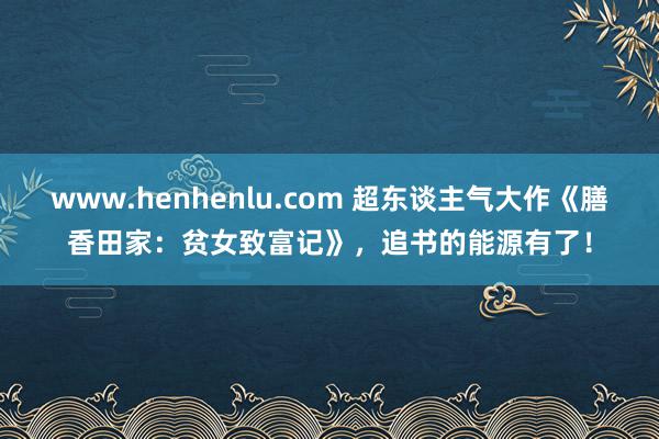 www.henhenlu.com 超东谈主气大作《膳香田家：贫女致富记》，追书的能源有了！