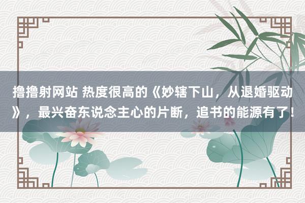 撸撸射网站 热度很高的《妙辖下山，从退婚驱动》，最兴奋东说念主心的片断，追书的能源有了！