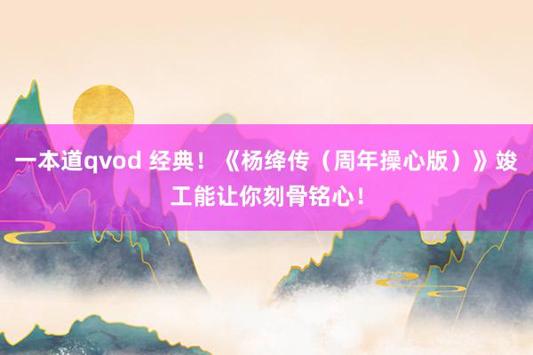 一本道qvod 经典！《杨绛传（周年操心版）》竣工能让你刻骨铭心！