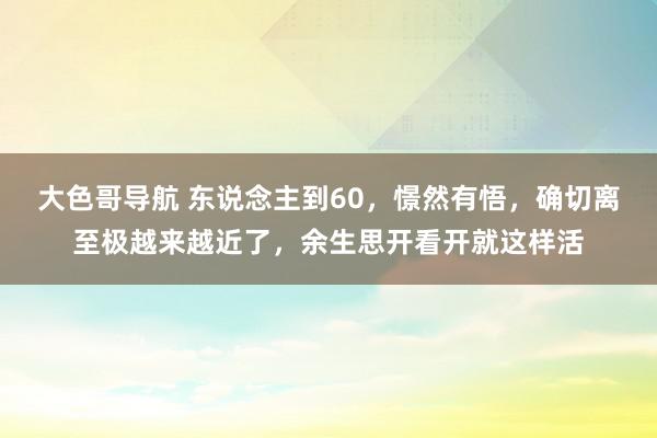 大色哥导航 东说念主到60，憬然有悟，确切离至极越来越近了，余生思开看开就这样活