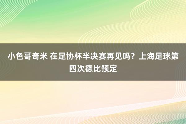 小色哥奇米 在足协杯半决赛再见吗？上海足球第四次德比预定