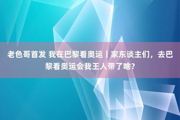 老色哥首发 我在巴黎看奥运｜家东谈主们，去巴黎看奥运会我王人带了啥？