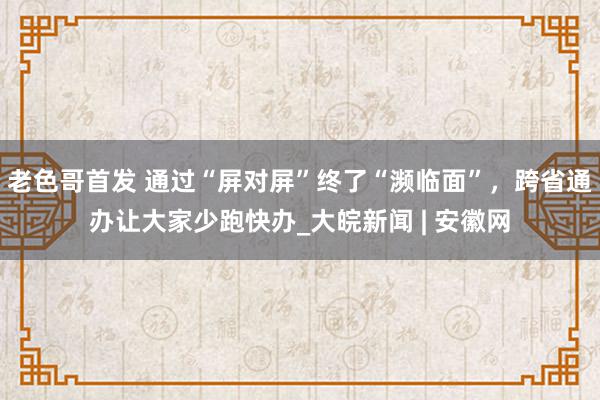 老色哥首发 通过“屏对屏”终了“濒临面”，跨省通办让大家少跑快办_大皖新闻 | 安徽网