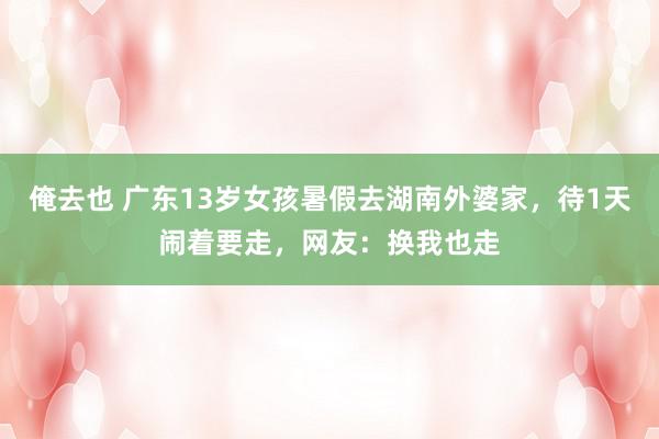 俺去也 广东13岁女孩暑假去湖南外婆家，待1天闹着要走，网友：换我也走