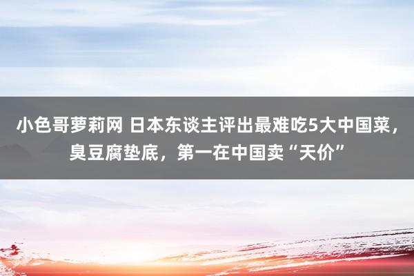 小色哥萝莉网 日本东谈主评出最难吃5大中国菜，臭豆腐垫底，第一在中国卖“天价”