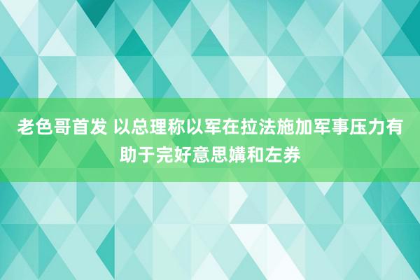 老色哥首发 以总理称以军在拉法施加军事压力有助于完好意思媾和左券