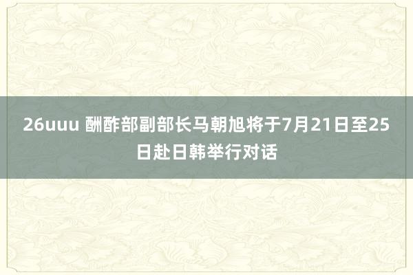 26uuu 酬酢部副部长马朝旭将于7月21日至25日赴日韩举行对话