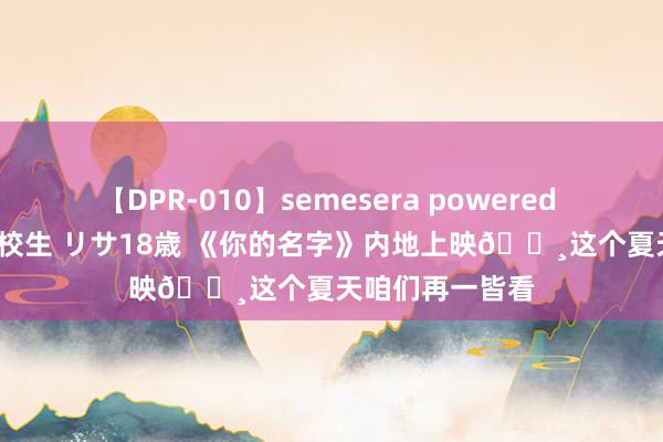 【DPR-010】semesera powered 10 ギャル女痴校生 リサ18歳 《你的名字》内地上映🌸这个夏天咱们再一皆看