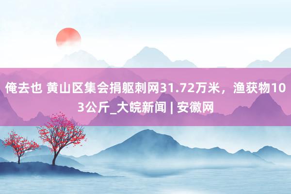 俺去也 黄山区集会捐躯刺网31.72万米，渔获物103公斤_大皖新闻 | 安徽网