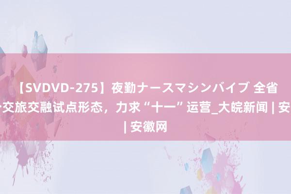 【SVDVD-275】夜勤ナースマシンバイブ 全省首个交旅交融试点形态，力求“十一”运营_大皖新闻 | 安徽网