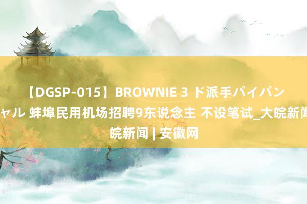 【DGSP-015】BROWNIE 3 ド派手パイパン強め黒ギャル 蚌埠民用机场招聘9东说念主 不设笔试_大皖新闻 | 安徽网