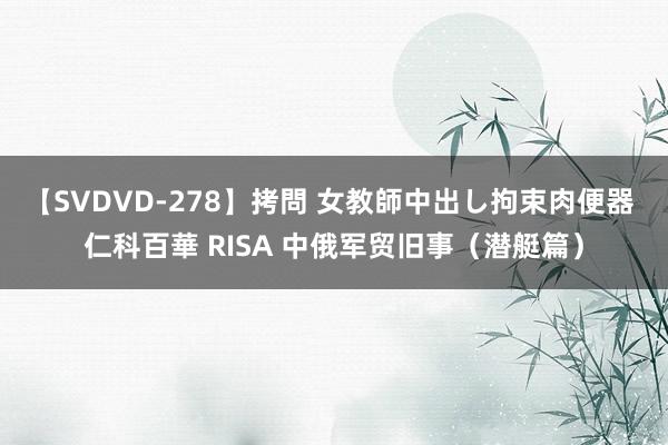 【SVDVD-278】拷問 女教師中出し拘束肉便器 仁科百華 RISA 中俄军贸旧事（潜艇篇）