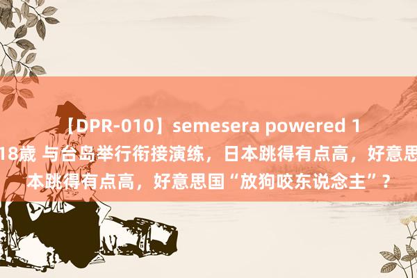 【DPR-010】semesera powered 10 ギャル女痴校生 リサ18歳 与台岛举行衔接演练，日本跳得有点高，好意思国“放狗咬东说念主”？