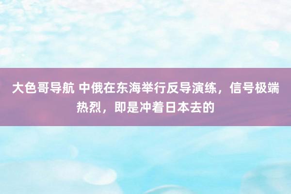 大色哥导航 中俄在东海举行反导演练，信号极端热烈，即是冲着日本去的