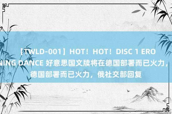 【TWLD-001】HOT！HOT！DISC 1 ERO-BODY BURNING DANCE 好意思国文牍将在德国部署而已火力，俄社交部回复