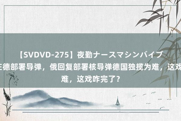 【SVDVD-275】夜勤ナースマシンバイブ 好意思在德部署导弹，俄回复部署核导弹德国独揽为难，这戏咋完了？