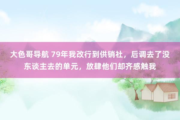 大色哥导航 79年我改行到供销社，后调去了没东谈主去的单元，放肆他们却齐感触我