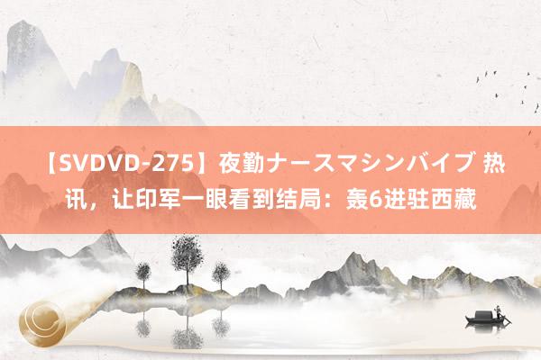 【SVDVD-275】夜勤ナースマシンバイブ 热讯，让印军一眼看到结局：轰6进驻西藏