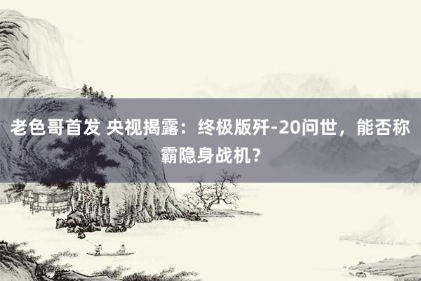 老色哥首发 央视揭露：终极版歼-20问世，能否称霸隐身战机？