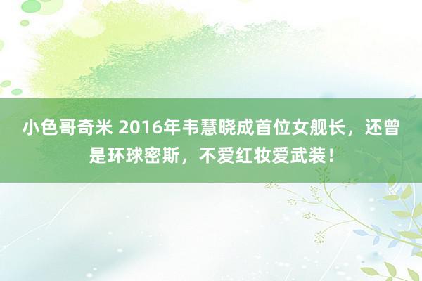 小色哥奇米 2016年韦慧晓成首位女舰长，还曾是环球密斯，不爱红妆爱武装！