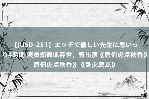 【JUSD-251】エッチで優しい先生に思いっきり甘えまくり4時間 演员郑佩佩弃世，曾出演《唐伯虎点秋香》《卧虎藏龙》