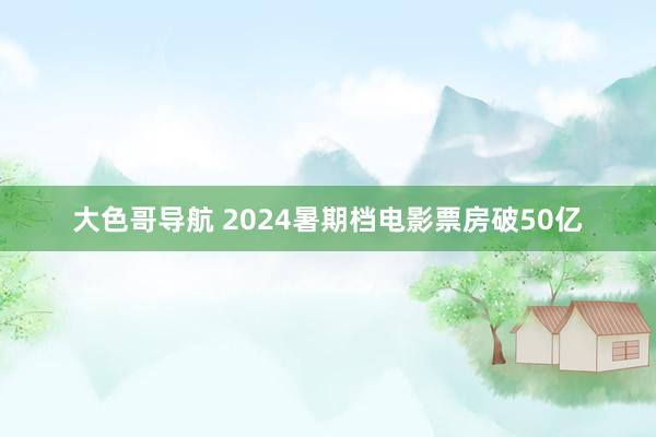 大色哥导航 2024暑期档电影票房破50亿