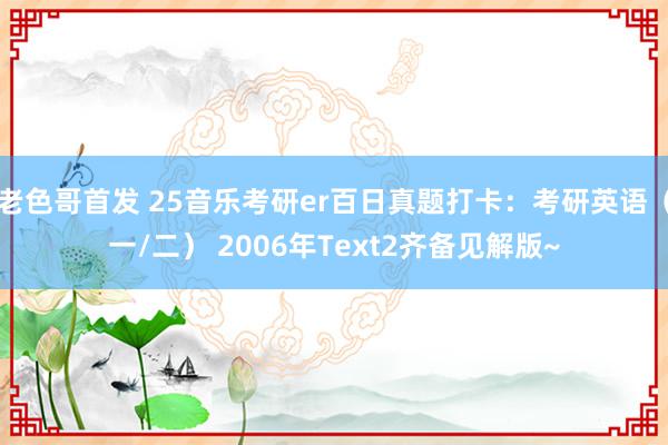 老色哥首发 25音乐考研er百日真题打卡：考研英语（一/二） 2006年Text2齐备见解版~