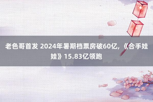 老色哥首发 2024年暑期档票房破60亿, 《合手娃娃》15.83亿领跑