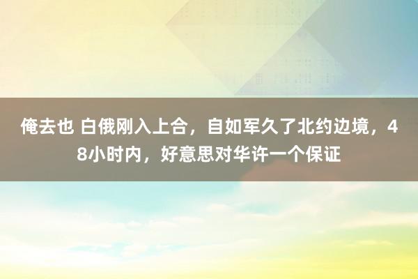 俺去也 白俄刚入上合，自如军久了北约边境，48小时内，好意思对华许一个保证