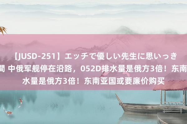 【JUSD-251】エッチで優しい先生に思いっきり甘えまくり4時間 中俄军舰停在沿路，052D排水量是俄方3倍！东南亚国或要廉价购买