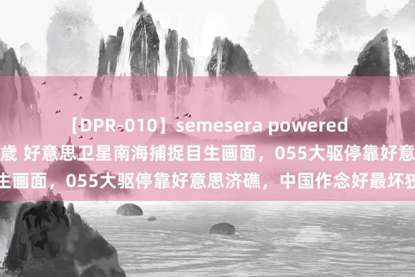 【DPR-010】semesera powered 10 ギャル女痴校生 リサ18歳 好意思卫星南海捕捉目生画面，055大驱停靠好意思济礁，中国作念好最坏狡计