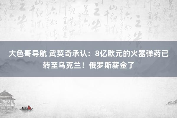 大色哥导航 武契奇承认：8亿欧元的火器弹药已转至乌克兰！俄罗斯薪金了