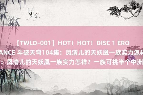 【TWLD-001】HOT！HOT！DISC 1 ERO-BODY BURNING DANCE 斗破天穹104集：凤清儿的天妖凰一族实力怎样？一族可挑半个中洲