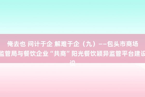 俺去也 问计于企 解难于企（九）——包头市商场监管局与餐饮企业“共商”阳光餐饮颖异监管平台建设