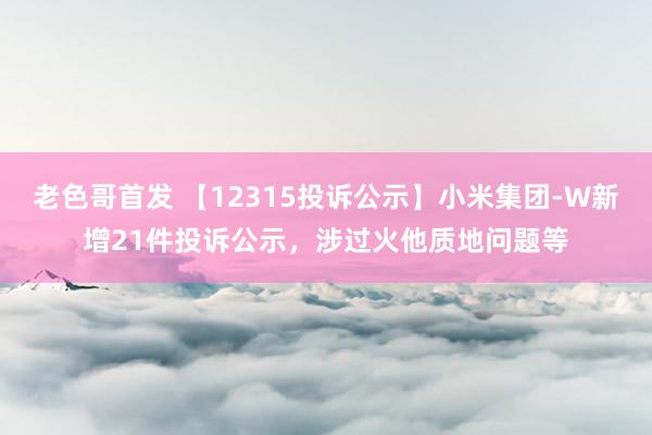 老色哥首发 【12315投诉公示】小米集团-W新增21件投诉公示，涉过火他质地问题等