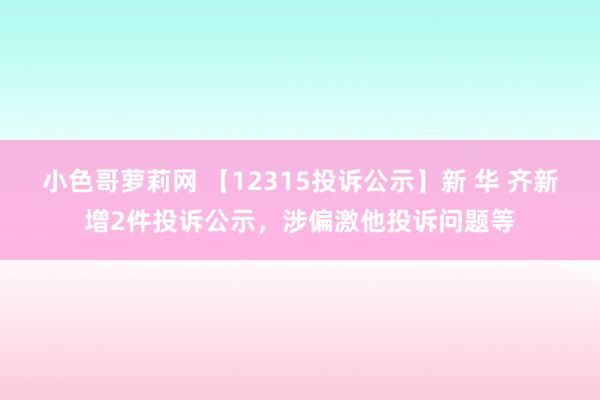 小色哥萝莉网 【12315投诉公示】新 华 齐新增2件投诉公示，涉偏激他投诉问题等