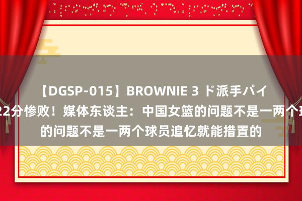 【DGSP-015】BROWNIE 3 ド派手パイパン強め黒ギャル 22分惨败！媒体东谈主：中国女篮的问题不是一两个球员追忆就能措置的