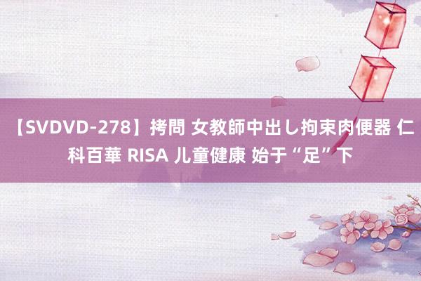 【SVDVD-278】拷問 女教師中出し拘束肉便器 仁科百華 RISA 儿童健康 始于“足”下