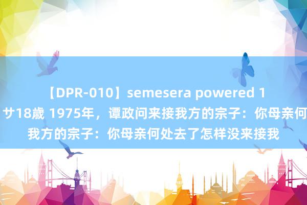 【DPR-010】semesera powered 10 ギャル女痴校生 リサ18歳 1975年，谭政问来接我方的宗子：你母亲何处去了怎样没来接我