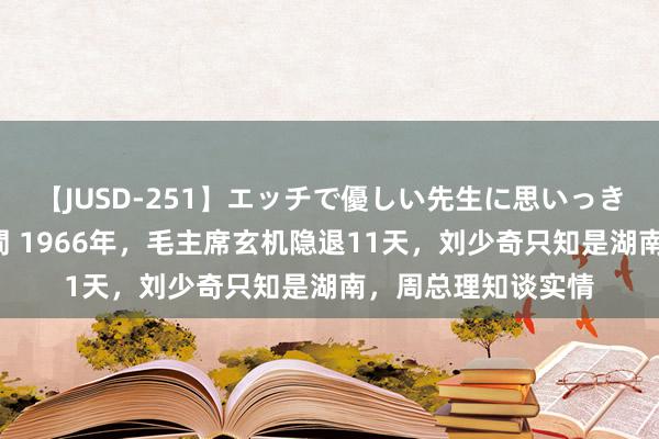 【JUSD-251】エッチで優しい先生に思いっきり甘えまくり4時間 1966年，毛主席玄机隐退11天，刘少奇只知是湖南，周总理知谈实情