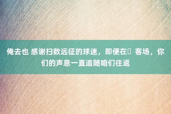 俺去也 感谢扫数远征的球迷，即便在​客场，你们的声息一直追随咱们往返