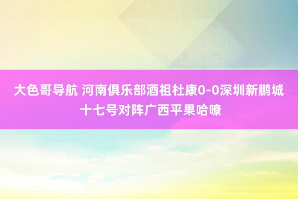 大色哥导航 河南俱乐部酒祖杜康0-0深圳新鹏城 十七号对阵广西平果哈嘹