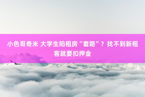 小色哥奇米 大学生陷租房“套路”？找不到新租客就要扣押金