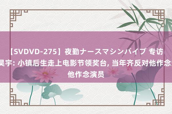 【SVDVD-275】夜勤ナースマシンバイブ 专访 | 刘昊宇: 小镇后生走上电影节领奖台, 当年齐反对他作念演员