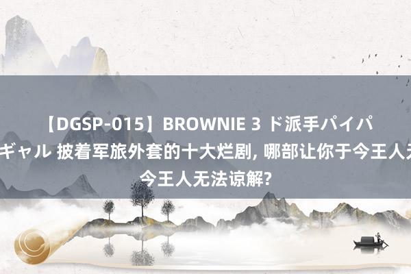 【DGSP-015】BROWNIE 3 ド派手パイパン強め黒ギャル 披着军旅外套的十大烂剧, 哪部让你于今王人无法谅解?