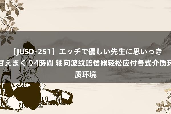 【JUSD-251】エッチで優しい先生に思いっきり甘えまくり4時間 轴向波纹赔偿器轻松应付各式介质环境