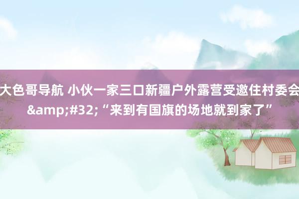 大色哥导航 小伙一家三口新疆户外露营受邀住村委会&#32;“来到有国旗的场地就到家了”