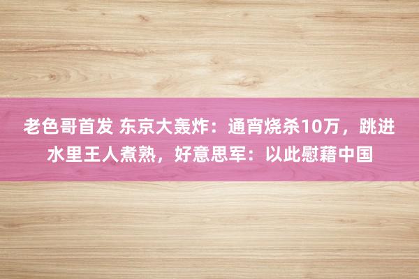 老色哥首发 东京大轰炸：通宵烧杀10万，跳进水里王人煮熟，好意思军：以此慰藉中国